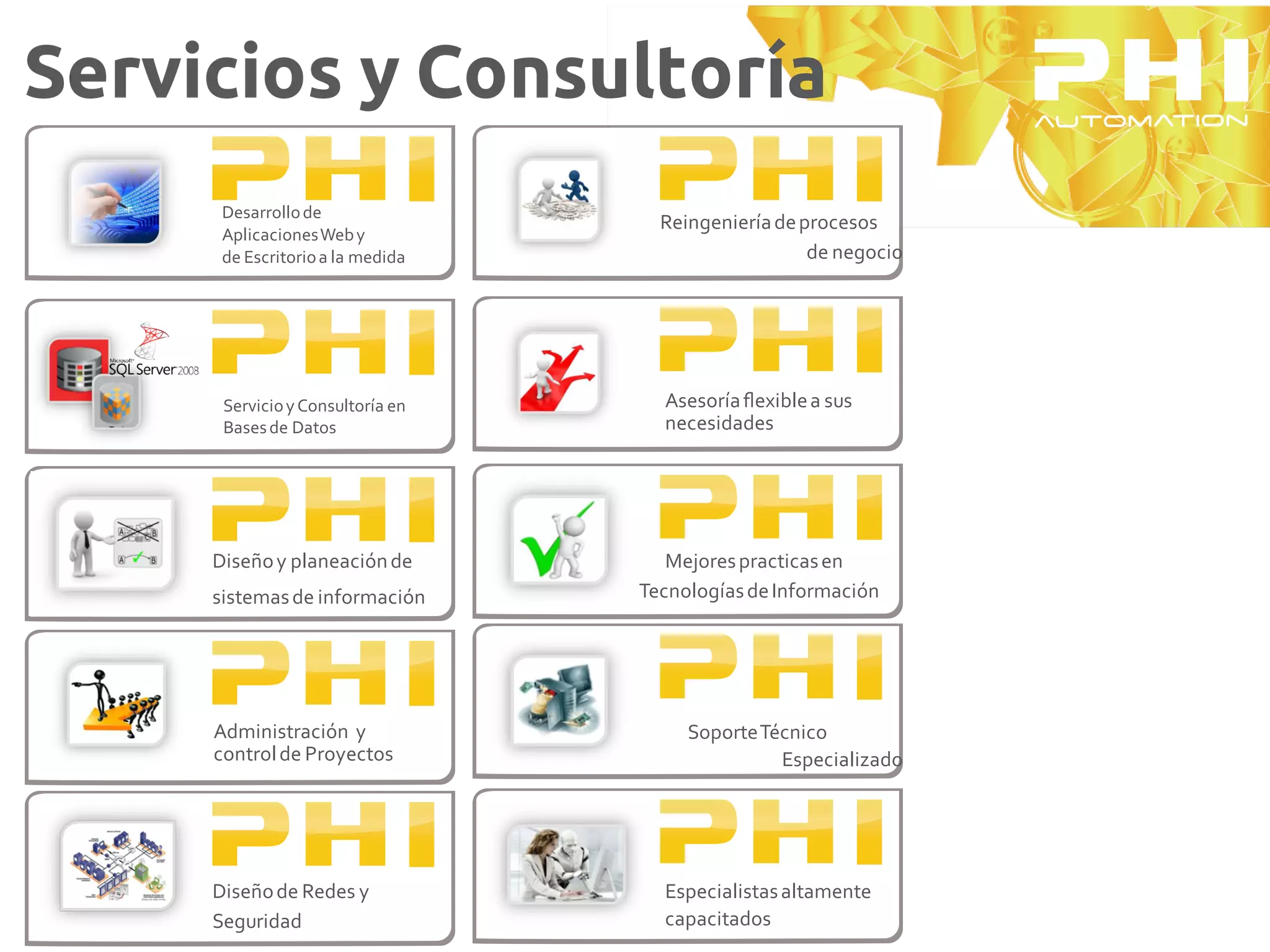 Servicios y Consultoría
      Desarrollo de
                                    Reingeniería de procesos
      Aplicaciones Web y
      de Escritorio a la medida                      de negocio




      Servicio y Consultoría en     Asesoría ﬂexible a sus
      Bases de Datos                necesidades




     Diseño y planeación de          Mejores practicas en
     sistemas de información      Tecnologías de Información




     Administración y                  Soporte Técnico
     control de Proyectos                        Especializado




     Diseño de Redes y              Especialistas altamente
     Seguridad                      capacitados
 