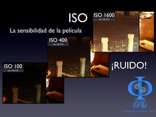 ISO La sensibilidad de la película ISO 100 vel. 10s F10 ISO 400 vel. 10s F10 ISO 1600 vel. 10s F10 ¡RUIDO! Fotografías ©Á. Bayón, 2011 