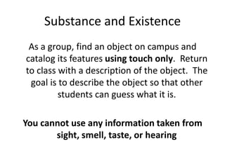 Substance and ExistenceAs a group, find an object on campus and catalog its features using touch only.  Return to class with a description of the object.  The goal is to describe the object so that other students can guess what it is.You cannot use any information taken from sight, smell, taste, or hearing