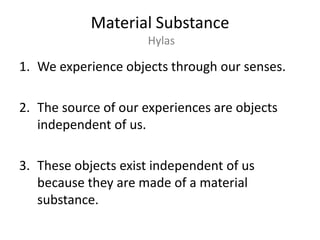 Material SubstanceHylasWe experience objects through our senses.The source of our experiences are objects independent of us.These objects exist independent of us because they are made of a material substance.