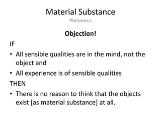 Material SubstancePhilonousObjection!IFAll sensible qualities are in the mind, not the object andAll experience is of sensible qualitiesTHENThere is no reason to think that the objects exist [as material substance] at all.