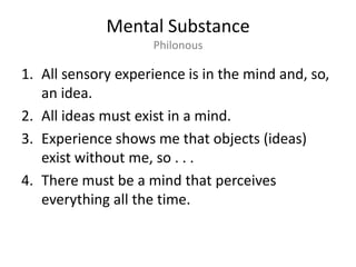 Mental SubstancePhilonousAll sensory experience is in the mind and, so, an idea.All ideas must exist in a mind.Experience shows me that objects (ideas) exist without me, so . . .There must be a mind that perceives everything all the time.