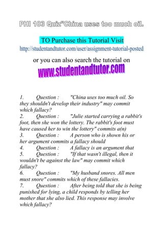TO Purchase this Tutorial Visit
or you can also search the tutorial on
1. Question : "China uses too much oil. So
they shouldn't develop their industry" may commit
which fallacy?
2. Question : "Julie started carrying a rabbit's
foot, then she won the lottery. The rabbit's foot must
have caused her to win the lottery" commits a(n)
3. Question : A person who is shown his or
her argument commits a fallacy should
4. Question : A fallacy is an argument that
5. Question : "If that wasn't illegal, then it
wouldn't be against the law" may commit which
fallacy?
6. Question : "My husband snores. All men
must snore" commits which of these fallacies.
7. Question : After being told that she is being
punished for lying, a child responds by telling her
mother that she also lied. This response may involve
which fallacy?
 