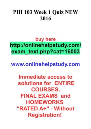 PHI 103 Week 1 Quiz NEW
2016
buy here
http://onlinehelpstudy.com/
exam_text.php?cat=16003
www.onlinehelpstudy.com
Immediate access to
solutions for ENTIRE
COURSES,
FINAL EXAMS and
HOMEWORKS
“RATED A+" - Without
Registration!
 