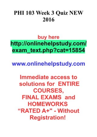 PHI 103 Week 3 Quiz NEW
2016
buy here
http://onlinehelpstudy.com/
exam_text.php?cat=15854
www.onlinehelpstudy.com
Immediate access to
solutions for ENTIRE
COURSES,
FINAL EXAMS and
HOMEWORKS
“RATED A+" - Without
Registration!
 