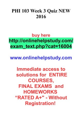 PHI 103 Week 3 Quiz NEW
2016
buy here
http://onlinehelpstudy.com/
exam_text.php?cat=16004
www.onlinehelpstudy.com
Immediate access to
solutions for ENTIRE
COURSES,
FINAL EXAMS and
HOMEWORKS
“RATED A+" - Without
Registration!
 