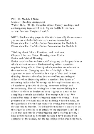 PHI 107: Module 1 Notes
Module 1 Reading Assignment
Waller, B. N. (2011). Consider ethics: Theory, readings, and
contemporary issues (3rd ed.). Upper Saddle River, New
Jersey: Pearson. Chapters 1 and 3.
NOTE: Bookmarking pages in this site, especially the resources
you access with the link above, is not recommended.
Please view Part 1 of the Online Presentation for Module 1.
Please view Part 2 of the Online Presentation for Module 1.
Thinking about Ethics, Emotions, and Intuitions
Chapter 1 Lecture Notes: Thinking about Ethics
Ethics and Critical Thinking
Ethics requires that we have a definite grasp on the questions to
which we seek answers. Understanding ethical questions
requires being able to identify which premises are relevant to
the conclusion. Changing one's beliefs in light of better
arguments or new information is a sign of clear and honest
thinking. We must therefore be aware of bad reasoning or
fallacies when discussing ethical questions. Bad forms of
reasoning include the following: red herring/irrelevant reason,
ad hominem, principle of charity, strawman fallacy, and
inconsistency. The red herring/irrelevant reason fallacy is a
fallacy in which an irrelevant issue is given as a reason for
accepting a certain conclusion. For example, if I say “We
should ban rated-R movies because murder is wrong,” I have
presented an irrelevant reason for banning R-rated movies, as
the question is not whether murder is wrong, but whether such
movies lead to murder. The ad hominem fallacy is an attack on
the arguer as opposed to an attack on the argument itself. If I
claim that someone is wrong because they are a bad person, I
have committed an ad hominem because I have attacked the
character of the arguer, not the reasoning of the argument itself.
 