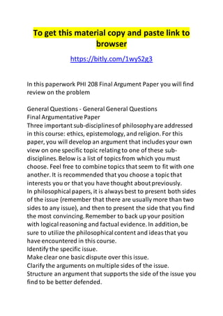 To get this material copy and paste link to 
browser 
https://bitly.com/1wyS2g3 
In this paperwork PHI 208 Final Argument Paper you will find 
review on the problem 
General Questions - General General Questions 
Final Argumentative Paper 
Three important sub-disciplines of philosophy are addressed 
in this course: ethics, epistemology, and religion. For this 
paper, you will develop an argument that includes your own 
view on one specific topic relating to one of these sub-disciplines. 
Below is a list of topics from which you must 
choose. Feel free to combine topics that seem to fit with one 
another. It is recommended that you choose a topic that 
interests you or that you have thought about previously. 
In philosophical papers, it is always best to present both sides 
of the issue (remember that there are usually more than two 
sides to any issue), and then to present the side that you find 
the most convincing. Remember to back up your position 
with logical reasoning and factual evidence. In addition, be 
sure to utilize the philosophical content and ideas that you 
have encountered in this course. 
Identify the specific issue. 
Make clear one basic dispute over this issue. 
Clarify the arguments on multiple sides of the issue. 
Structure an argument that supports the side of the issue you 
find to be better defended. 
 