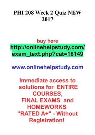 PHI 208 Week 2 Quiz NEW
2017
buy here
http://onlinehelpstudy.com/
exam_text.php?cat=16149
www.onlinehelpstudy.com
Immediate access to
solutions for ENTIRE
COURSES,
FINAL EXAMS and
HOMEWORKS
“RATED A+" - Without
Registration!
 