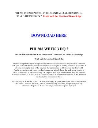 PHI 208 PHI/208 PHI208: ETHICS AND MORAL REASONING
Week 3 DISCUSSION 2 Truth and the Limits of Knowledge
DOWNLOAD HERE
PHI 208 WEEK 3 DQ 2
PHI208 PHI/208 PHI 208 Week 3 Discussion 2 Truth and the Limits of Knowledge
Truth and the Limits of Knowledge
Explain the epistemological perspective from the text (or outside sources) that most coincides
with your view of truth and the way that the human mind grasps reality. Explain why you find it
to be the best explanation of the way that the human mind is able to understand its world.
Finally, present your views on whether humans can actually know the truth about objects or
ideas in the world. If you believe they can, explain why. If you do not think they can, explain
why not. Feel free to consult outside academic sources in order to explain more of the details of
the theory that you describe here.
Your initial post should be at least 150 words in length. Support your claims with examples from
this week’s required material(s) and/or other scholarly resources, and properly cite any
references. Respond to at least two of your classmates’ posts by Day 7.
 
