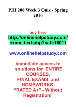 PHI 208 Week 3 Quiz - Spring
2016
buy here
http://onlinehelpstudy.com/
exam_text.php?cat=16011
www.onlinehelpstudy.com
Immediate access to
solutions for ENTIRE
COURSES,
FINAL EXAMS and
HOMEWORKS
“RATED A+" - Without
Registration!
 