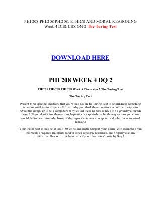 PHI 208 PHI/208 PHI208: ETHICS AND MORAL REASONING
Week 4 DISCUSSION 2 The Turing Test
DOWNLOAD HERE
PHI 208 WEEK 4 DQ 2
PHI208 PHI/208 PHI 208 Week 4 Discussion 2 The Turing Test
The Turing Test
Present three specific questions that you would ask in the Turing Test to determine if something
is real or artificial intelligence. Explain why you think these questions would be the type to
reveal the computer to be a computer? Why would these responses have to be given by a human
being? (If you don't think there are such questions, explain how the three questions you chose
would fail to determine which one of the respondents was a computer and which was an actual
human.)
Your initial post should be at least 150 words in length. Support your claims with examples from
this week’s required material(s) and/or other scholarly resources, and properly cite any
references. Respond to at least two of your classmates’ posts by Day 7.
 