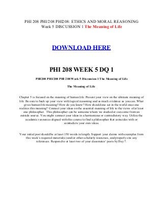 PHI 208 PHI/208 PHI208: ETHICS AND MORAL REASONING
Week 5 DISCUSSION 1 The Meaning of Life
DOWNLOAD HERE
PHI 208 WEEK 5 DQ 1
PHI208 PHI/208 PHI 208 Week 5 Discussion 1 The Meaning of Life
The Meaning of Life
Chapter 5 is focused on the meaning of human life. Present your view on the ultimate meaning of
life. Be sure to back up your view with logical reasoning and as much evidence as you can. What
gives human life meaning? How do you know? How should one act in the world once one
realizes this meaning? Connect your ideas on the essential meaning of life to the views of at least
one philosopher. This philosopher can be someone whom we studied or can come from an
outside source. You might connect your ideas in a harmonious or contradictory way. Utilize the
academic resources aligned with this course to find a philosopher that coincides with or
contradicts your own ideas.
Your initial post should be at least 150 words in length. Support your claims with examples from
this week’s required material(s) and/or other scholarly resources, and properly cite any
references. Respond to at least two of your classmates’ posts by Day 7.
 