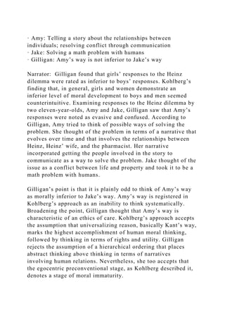 · Amy: Telling a story about the relationships between
individuals; resolving conflict through communication
· Jake: Solving a math problem with humans
· Gilligan: Amy’s way is not inferior to Jake’s way
Narrator: Gilligan found that girls’ responses to the Heinz
dilemma were rated as inferior to boys’ responses. Kohlberg’s
finding that, in general, girls and women demonstrate an
inferior level of moral development to boys and men seemed
counterintuitive. Examining responses to the Heinz dilemma by
two eleven-year-olds, Amy and Jake, Gilligan saw that Amy’s
responses were noted as evasive and confused. According to
Gilligan, Amy tried to think of possible ways of solving the
problem. She thought of the problem in terms of a narrative that
evolves over time and that involves the relationships between
Heinz, Heinz’ wife, and the pharmacist. Her narrative
incorporated getting the people involved in the story to
communicate as a way to solve the problem. Jake thought of the
issue as a conflict between life and property and took it to be a
math problem with humans.
Gilligan’s point is that it is plainly odd to think of Amy’s way
as morally inferior to Jake’s way. Amy’s way is registered in
Kohlberg’s approach as an inability to think systematically.
Broadening the point, Gilligan thought that Amy’s way is
characteristic of an ethics of care. Kohlberg’s approach accepts
the assumption that universalizing reason, basically Kant’s way,
marks the highest accomplishment of human moral thinking,
followed by thinking in terms of rights and utility. Gilligan
rejects the assumption of a hierarchical ordering that places
abstract thinking above thinking in terms of narratives
involving human relations. Nevertheless, she too accepts that
the egocentric preconventional stage, as Kohlberg described it,
denotes a stage of moral immaturity.
 