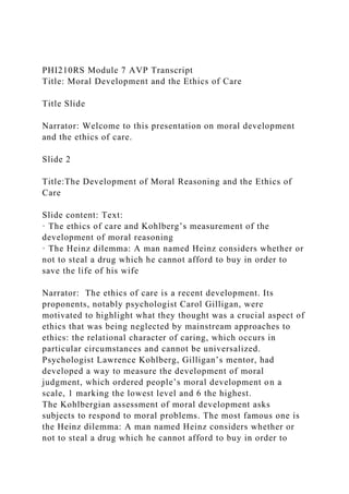 PHI210RS Module 7 AVP Transcript
Title: Moral Development and the Ethics of Care
Title Slide
Narrator: Welcome to this presentation on moral development
and the ethics of care.
Slide 2
Title:The Development of Moral Reasoning and the Ethics of
Care
Slide content: Text:
· The ethics of care and Kohlberg’s measurement of the
development of moral reasoning
· The Heinz dilemma: A man named Heinz considers whether or
not to steal a drug which he cannot afford to buy in order to
save the life of his wife
Narrator: The ethics of care is a recent development. Its
proponents, notably psychologist Carol Gilligan, were
motivated to highlight what they thought was a crucial aspect of
ethics that was being neglected by mainstream approaches to
ethics: the relational character of caring, which occurs in
particular circumstances and cannot be universalized.
Psychologist Lawrence Kohlberg, Gilligan’s mentor, had
developed a way to measure the development of moral
judgment, which ordered people’s moral development on a
scale, 1 marking the lowest level and 6 the highest.
The Kohlbergian assessment of moral development asks
subjects to respond to moral problems. The most famous one is
the Heinz dilemma: A man named Heinz considers whether or
not to steal a drug which he cannot afford to buy in order to
 