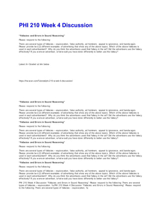 PHI 210 Week 4 Discussion
“Fallacies and Errors in Sound Reasoning”
Please respond to the follow ing:
There are several types of fallacies – equivocation, false authority, ad hominem, appeal to ignorance, and bandw agon.
Please provide tw o (2) different examples of advertising that show any of the above topics. Which of the above fallacies is
used in each advertisement? Why do you think the advertisers used that fallacy in the ad? Did the advertisers use the fallacy
effectively? If you w ere an advertiser, w hat w ould you have done differently to better use the fallacy?
Latest A+ Graded at link below
https://hw acer.com/Tutorial/phi-210-w eek-4-discussion/
“Fallacies and Errors in Sound Reasoning”
Please respond to the follow ing:
There are several types of fallacies – equivocation, false authority, ad hominem, appeal to ignorance, and bandw agon.
Please provide tw o (2) different examples of advertising that show any of the above topics. Which of the above fallacies is
used in each advertisement? Why do you think the advertisers used that fallacy in the ad? Did the advertisers use the fallacy
effectively? If you w ere an advertiser, w hat w ould you have done differently to better use the fallacy?
“Fallacies and Errors in Sound Reasoning”
Please respond to the follow ing:
There are several types of fallacies – equivocation, false authority, ad hominem, appeal to ignorance, and bandw agon.
Please provide tw o (2) different examples of advertising that show any of the above topics. Which of the above fallacies is
used in each advertisement? Why do you think the advertisers used that fallacy in the ad? Did the advertisers use the fallacy
effectively? If you w ere an advertiser, w hat w ould you have done differently to better use the fallacy?
“Fallacies and Errors in Sound Reasoning”
Please respond to the follow ing:
There are several types of fallacies – equivocation, false authority, ad hominem, appeal to ignorance, and bandw agon.
Please provide tw o (2) different examples of advertising that show any of the above topics. Which of the above fallacies is
used in each advertisement? Why do you think the advertisers used that fallacy in the ad? Did the advertisers use the fallacy
effectively? If you w ere an advertiser, w hat w ould you have done differently to better use the fallacy?
“Fallacies and Errors in Sound Reasoning”
Please respond to the follow ing:
There are several types of fallacies – equivocation, false authority, ad hominem, appeal to ignorance, and bandw agon.
Please provide tw o (2) different examples of advertising that show any of the above topics. Which of the above fallacies is
used in each advertisement? Why do you think the advertisers used that fallacy in the ad? Did the advertisers use the fallacy
effectively? If you w ere an advertiser, w hat w ould you have done differently to better use the fallacy?
PHI 210 Week 4 Discussion “Fallacies and Errors in Sound Reasoning” Please respond to the follow ing: There are several
types of fallacies – equivocation, fa,PHI 210 Week 4 Discussion “Fallacies and Errors in Sound Reasoning” Please respond
to the follow ing: There are several types of fallacies – equivocation, fa
 