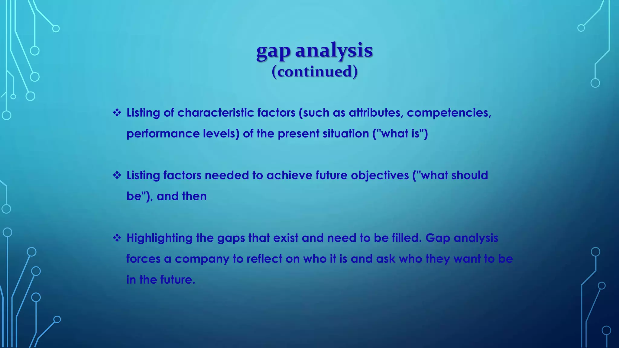 gap analysis
(continued)
 Listing of characteristic factors (such as attributes, competencies,
performance levels) of the present situation ("what is")
 Listing factors needed to achieve future objectives ("what should
be"), and then
 Highlighting the gaps that exist and need to be filled. Gap analysis
forces a company to reflect on who it is and ask who they want to be
in the future.
 