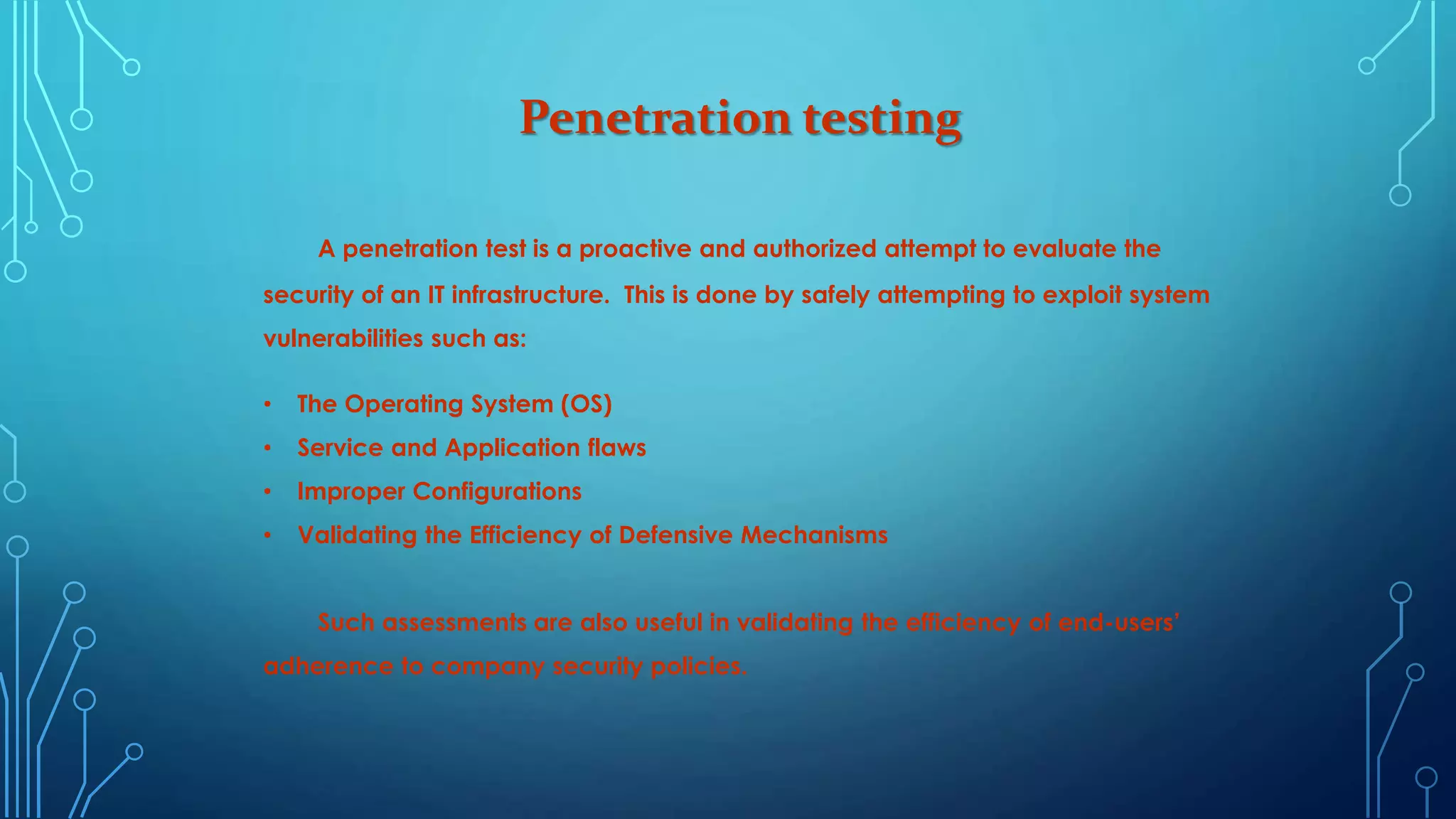Penetration testing
A penetration test is a proactive and authorized attempt to evaluate the
security of an IT infrastructure. This is done by safely attempting to exploit system
vulnerabilities such as:
• The Operating System (OS)
• Service and Application flaws
• Improper Configurations
• Validating the Efficiency of Defensive Mechanisms
Such assessments are also useful in validating the efficiency of end-users’
adherence to company security policies.
 