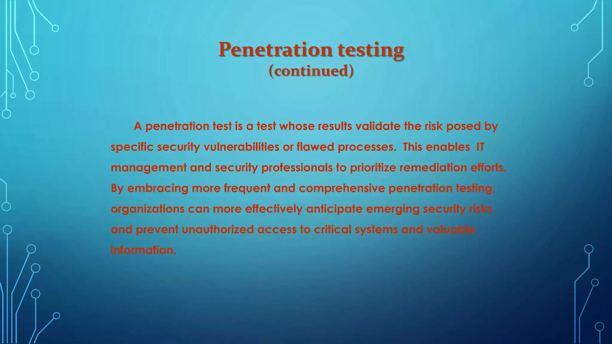 Penetration testing
(continued)
A penetration test is a test whose results validate the risk posed by
specific security vulnerabilities or flawed processes. This enables IT
management and security professionals to prioritize remediation efforts.
By embracing more frequent and comprehensive penetration testing,
organizations can more effectively anticipate emerging security risks
and prevent unauthorized access to critical systems and valuable
information.
 