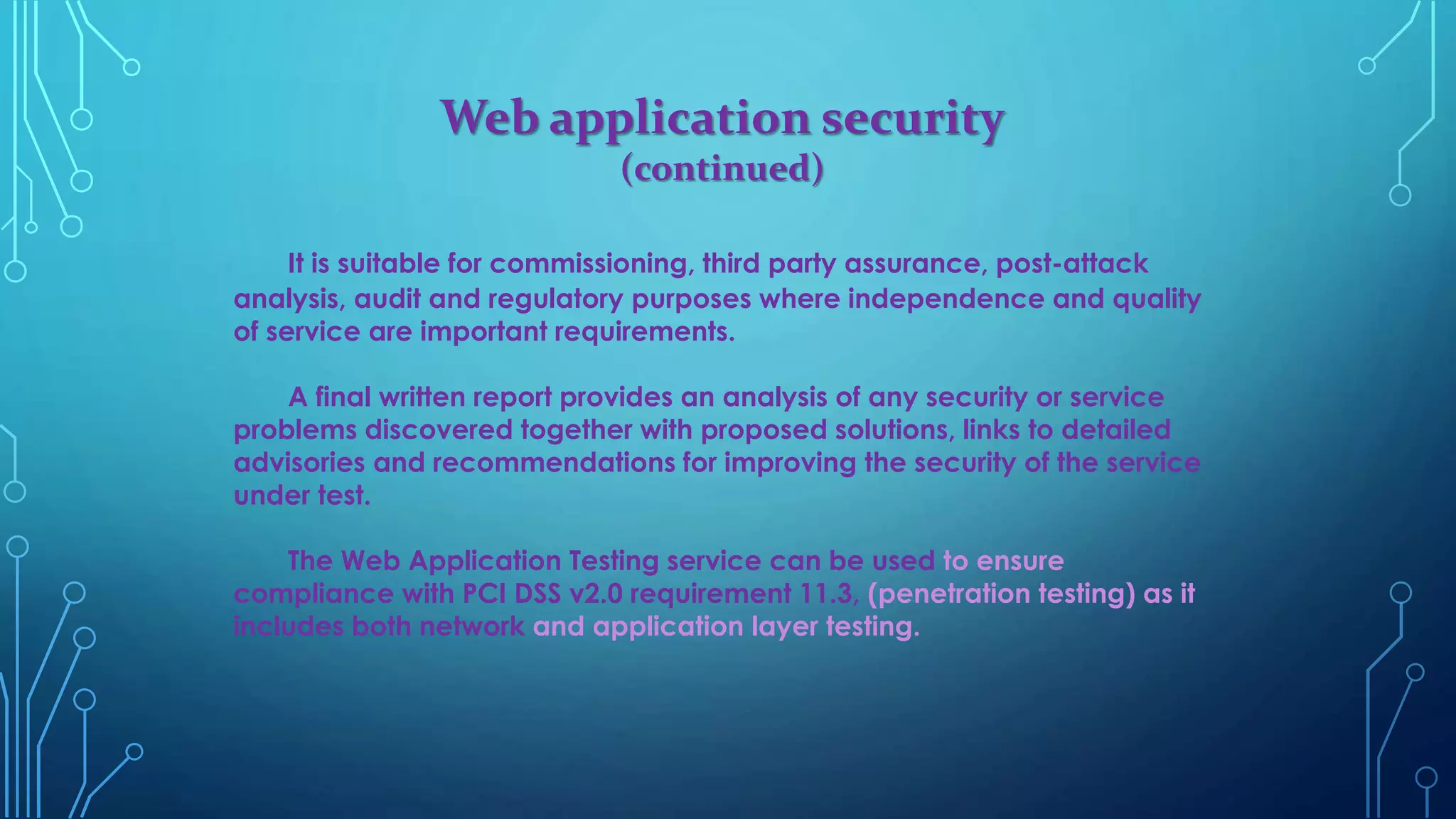Web application security
(continued)
It is suitable for commissioning, third party assurance, post-attack
analysis, audit and regulatory purposes where independence and quality
of service are important requirements.
A final written report provides an analysis of any security or service
problems discovered together with proposed solutions, links to detailed
advisories and recommendations for improving the security of the service
under test.
The Web Application Testing service can be used to ensure
compliance with PCI DSS v2.0 requirement 11.3, (penetration testing) as it
includes both network and application layer testing.
 