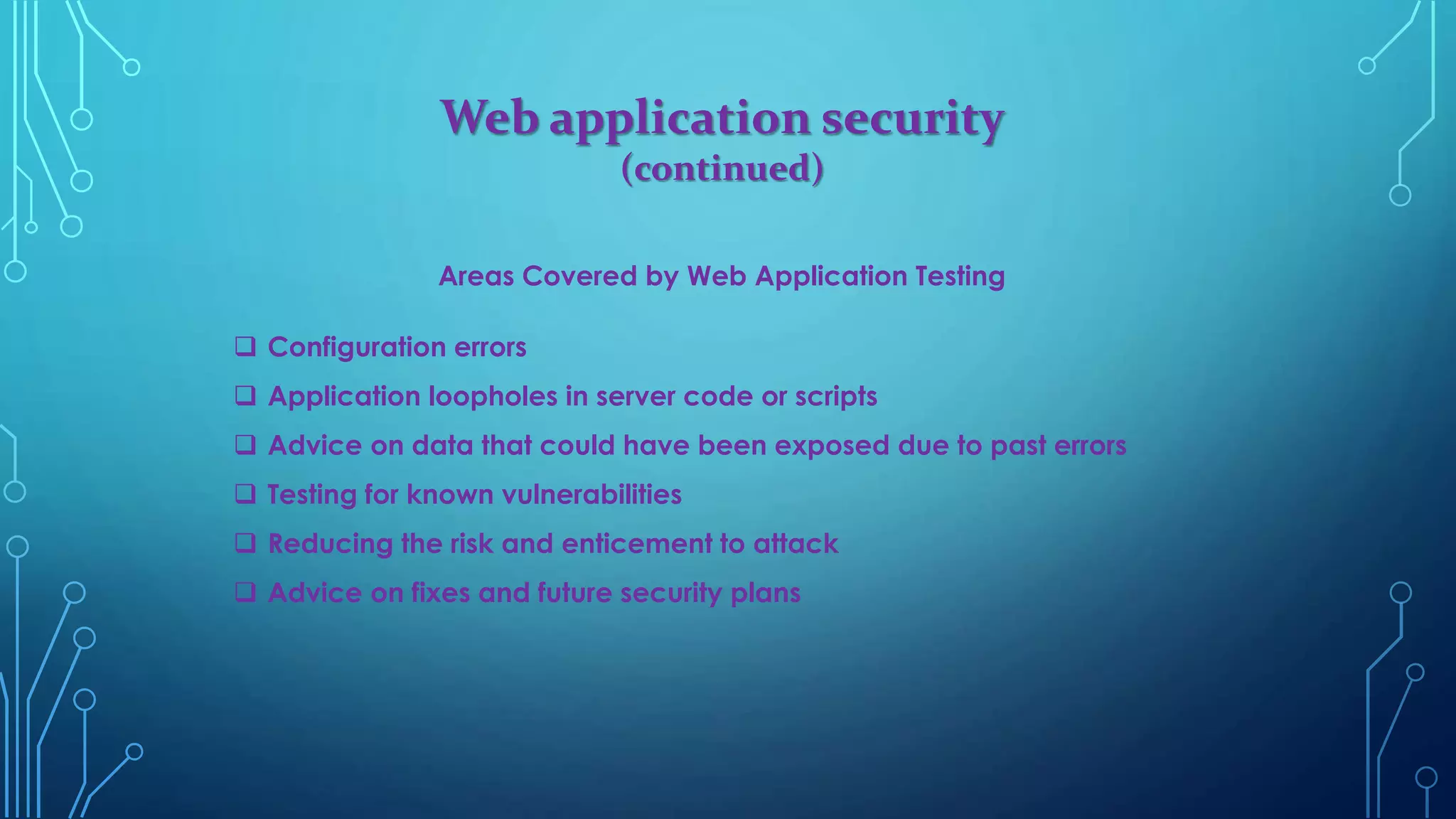 Web application security
(continued)
Areas Covered by Web Application Testing
 Configuration errors
 Application loopholes in server code or scripts
 Advice on data that could have been exposed due to past errors
 Testing for known vulnerabilities
 Reducing the risk and enticement to attack
 Advice on fixes and future security plans
 