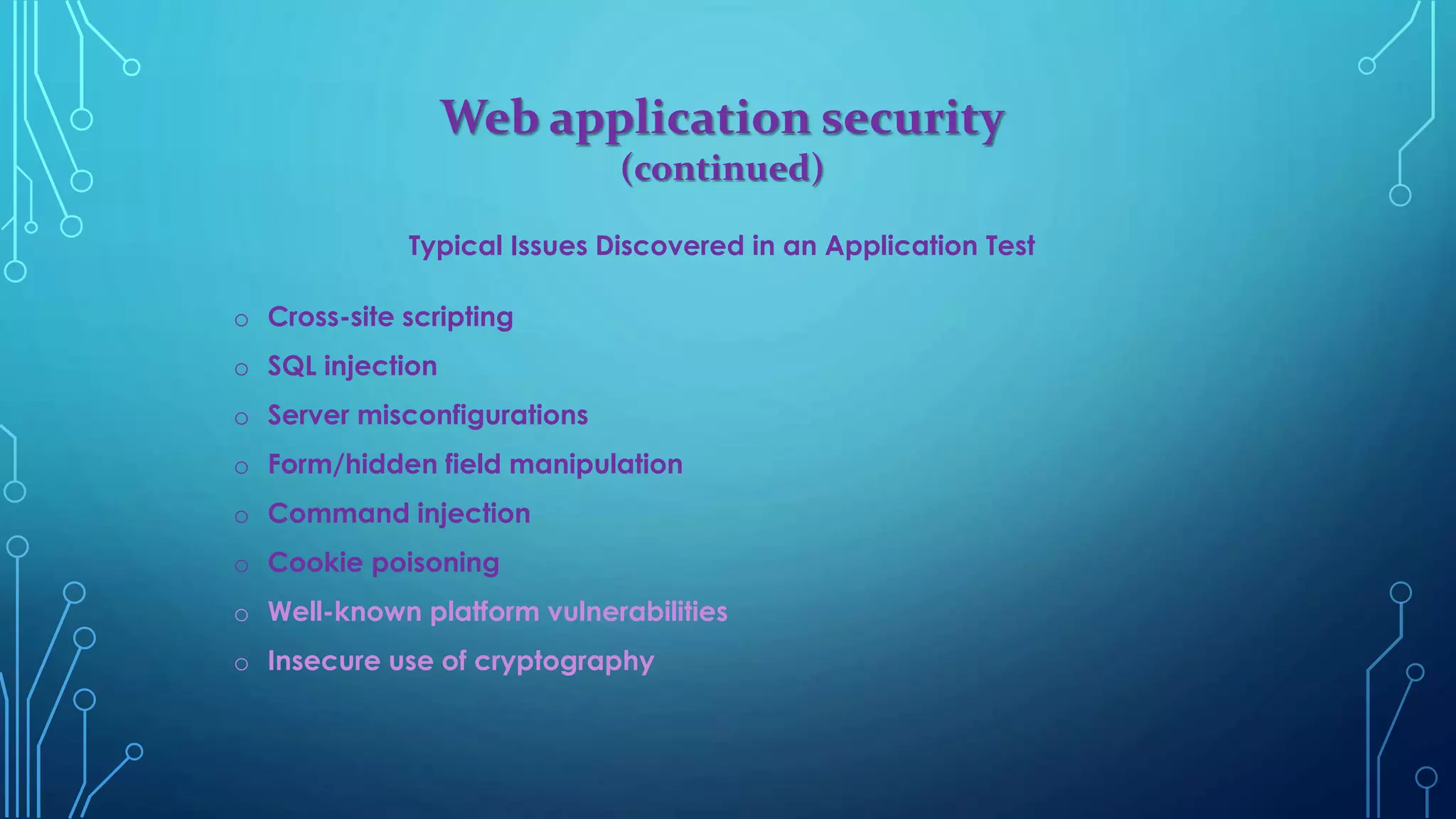 Web application security
(continued)
Typical Issues Discovered in an Application Test
o Cross-site scripting
o SQL injection
o Server misconfigurations
o Form/hidden field manipulation
o Command injection
o Cookie poisoning
o Well-known platform vulnerabilities
o Insecure use of cryptography
 