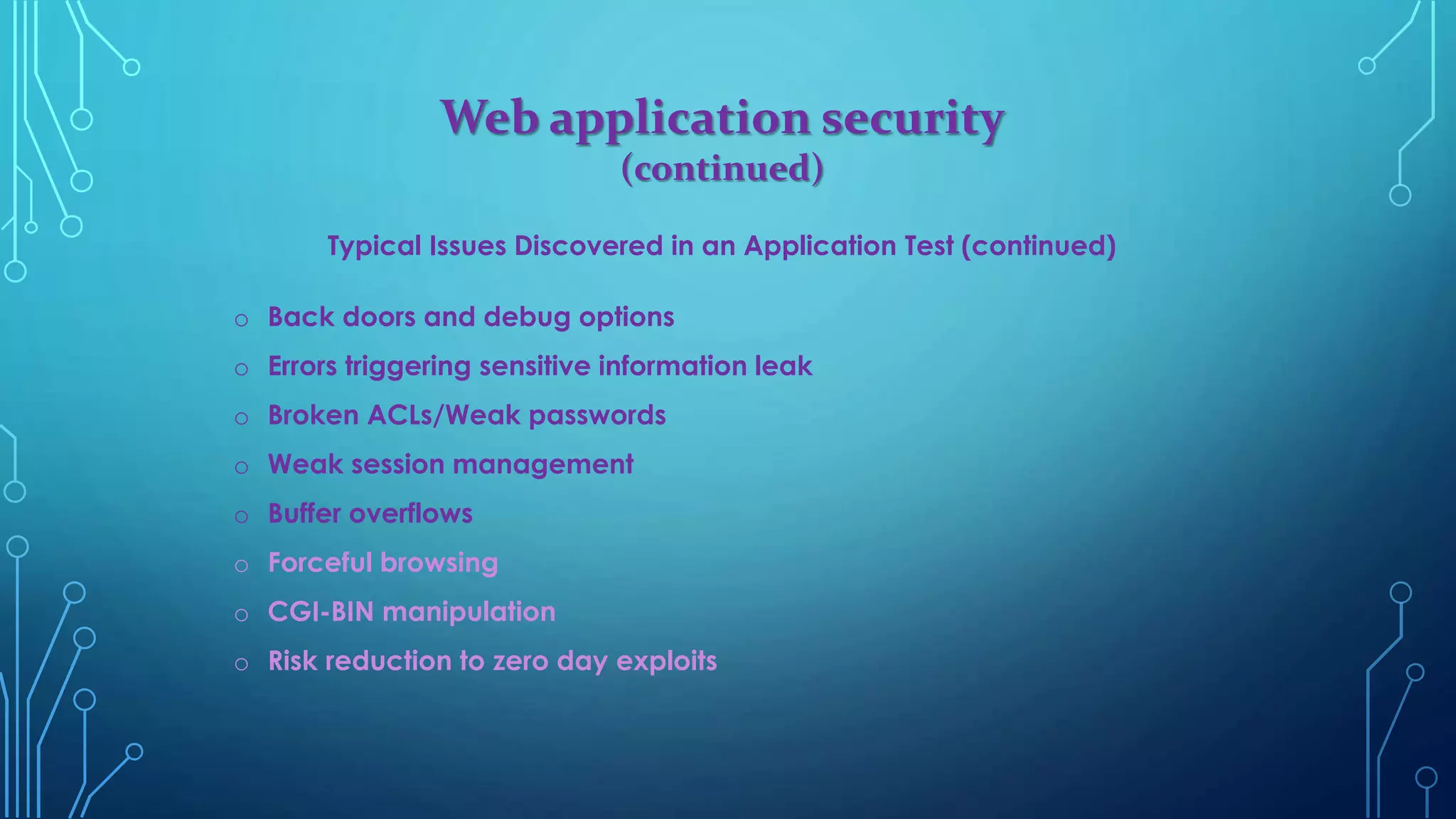 Web application security
(continued)
Typical Issues Discovered in an Application Test (continued)
o Back doors and debug options
o Errors triggering sensitive information leak
o Broken ACLs/Weak passwords
o Weak session management
o Buffer overflows
o Forceful browsing
o CGI-BIN manipulation
o Risk reduction to zero day exploits
 
