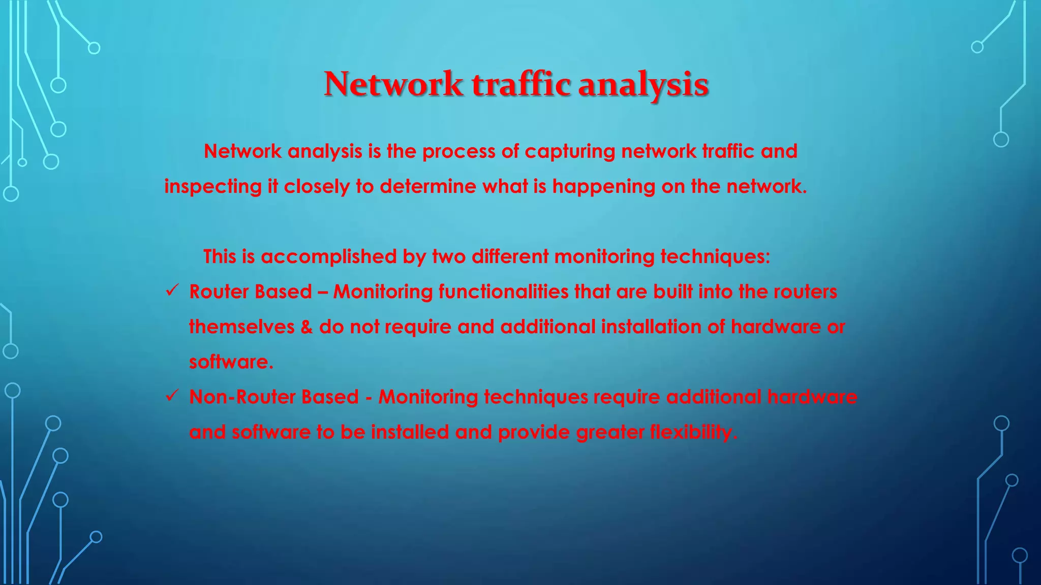 Network traffic analysis
Network analysis is the process of capturing network traffic and
inspecting it closely to determine what is happening on the network.
This is accomplished by two different monitoring techniques:
 Router Based – Monitoring functionalities that are built into the routers
themselves & do not require and additional installation of hardware or
software.
 Non-Router Based - Monitoring techniques require additional hardware
and software to be installed and provide greater flexibility.
 