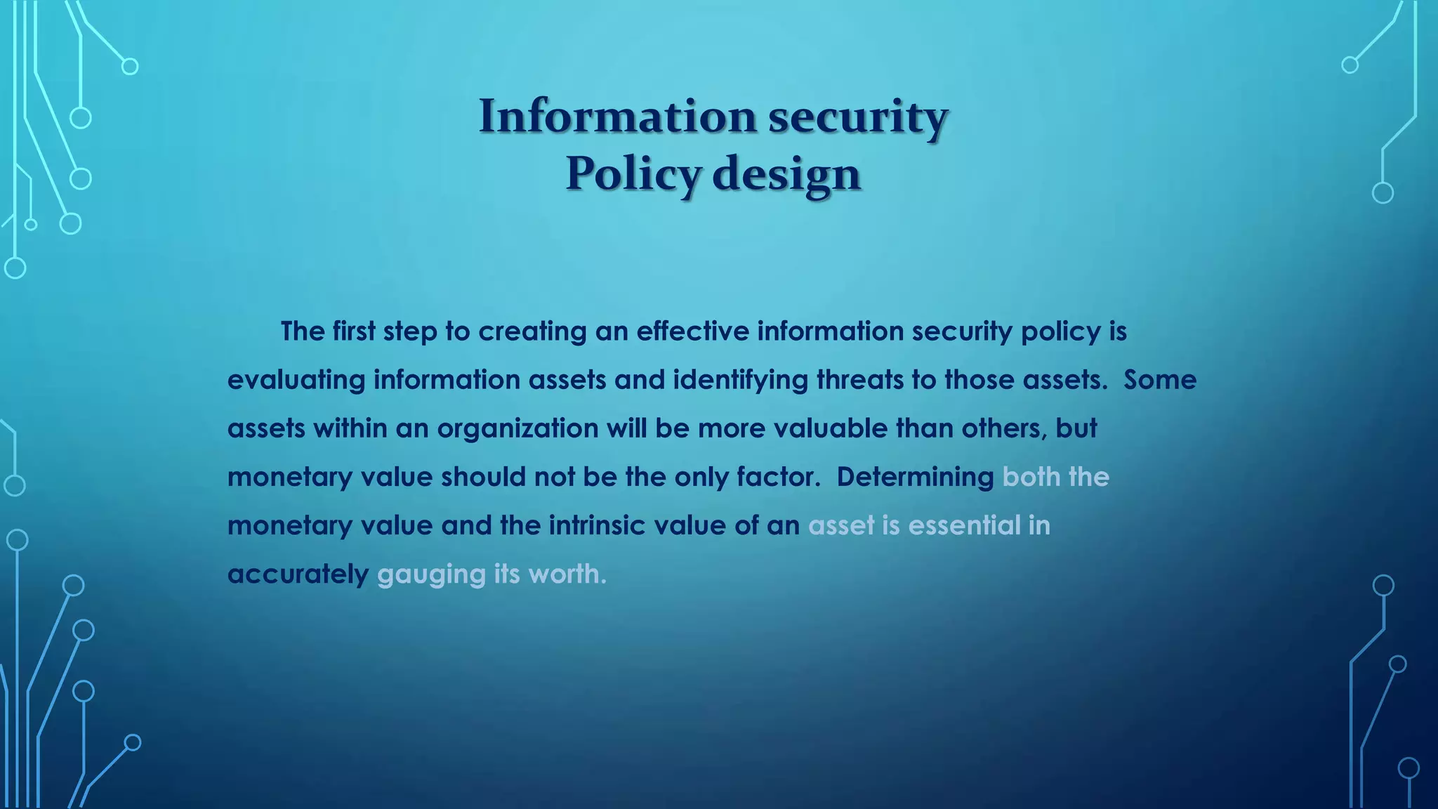 Information security
Policy design
The first step to creating an effective information security policy is
evaluating information assets and identifying threats to those assets. Some
assets within an organization will be more valuable than others, but
monetary value should not be the only factor. Determining both the
monetary value and the intrinsic value of an asset is essential in
accurately gauging its worth.
 