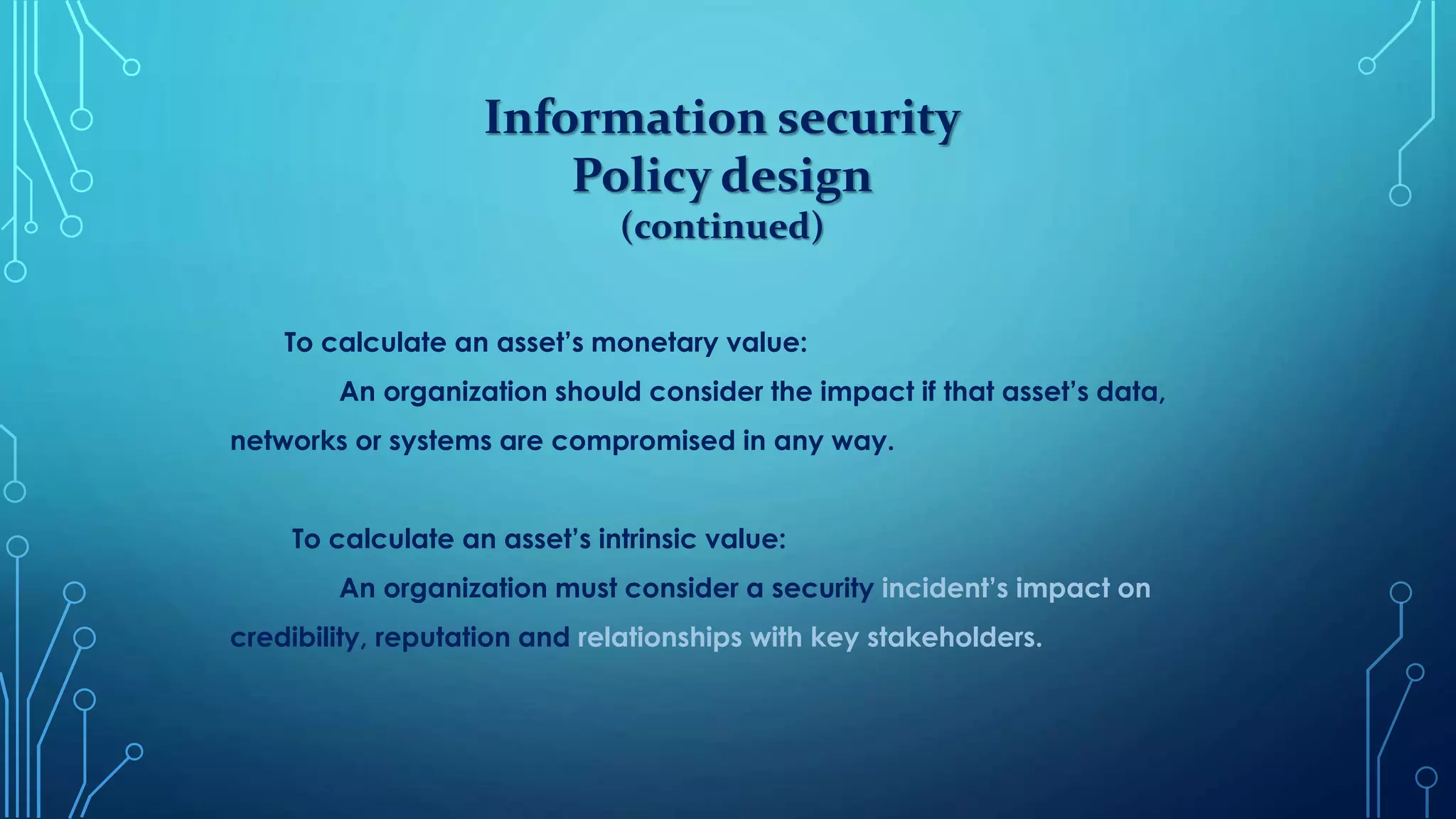 Information security
Policy design
(continued)
To calculate an asset’s monetary value:
An organization should consider the impact if that asset’s data,
networks or systems are compromised in any way.
To calculate an asset’s intrinsic value:
An organization must consider a security incident’s impact on
credibility, reputation and relationships with key stakeholders.
 