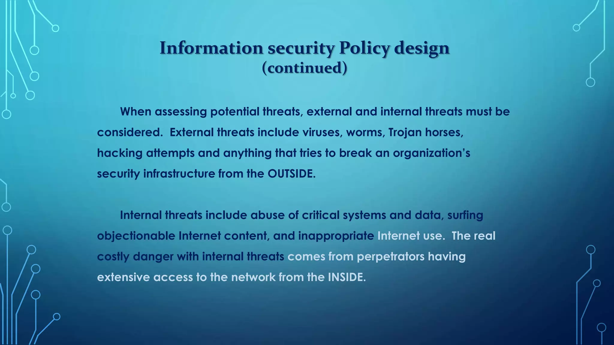 Information security Policy design
(continued)
When assessing potential threats, external and internal threats must be
considered. External threats include viruses, worms, Trojan horses,
hacking attempts and anything that tries to break an organization’s
security infrastructure from the OUTSIDE.
Internal threats include abuse of critical systems and data, surfing
objectionable Internet content, and inappropriate Internet use. The real
costly danger with internal threats comes from perpetrators having
extensive access to the network from the INSIDE.
 