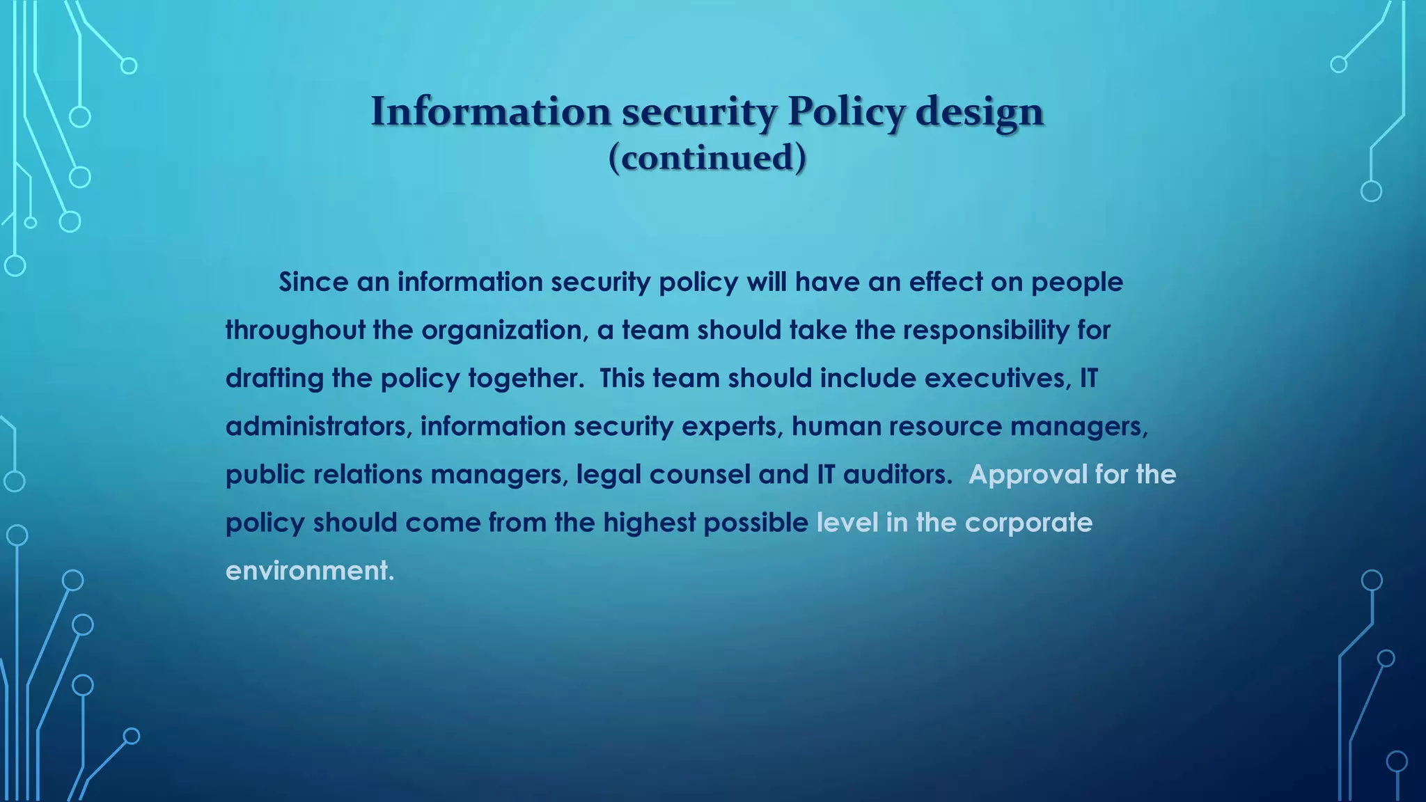 Information security Policy design
(continued)
Since an information security policy will have an effect on people
throughout the organization, a team should take the responsibility for
drafting the policy together. This team should include executives, IT
administrators, information security experts, human resource managers,
public relations managers, legal counsel and IT auditors. Approval for the
policy should come from the highest possible level in the corporate
environment.
 