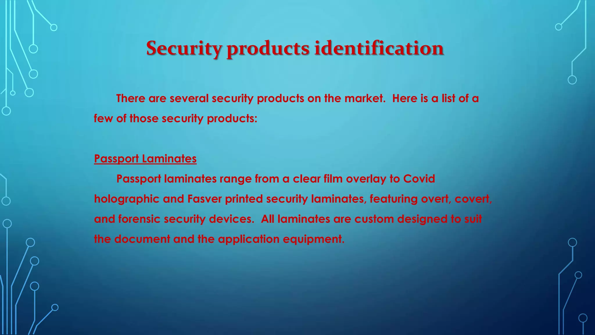 Security products identification
There are several security products on the market. Here is a list of a
few of those security products:
Passport Laminates
Passport laminates range from a clear film overlay to Covid
holographic and Fasver printed security laminates, featuring overt, covert,
and forensic security devices. All laminates are custom designed to suit
the document and the application equipment.
 