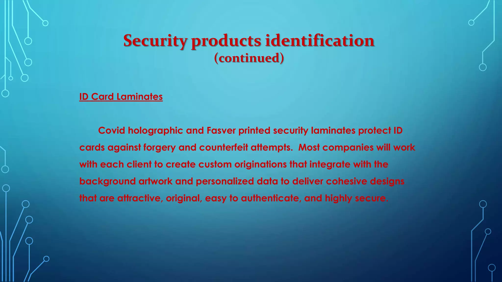Security products identification
(continued)
ID Card Laminates
Covid holographic and Fasver printed security laminates protect ID
cards against forgery and counterfeit attempts. Most companies will work
with each client to create custom originations that integrate with the
background artwork and personalized data to deliver cohesive designs
that are attractive, original, easy to authenticate, and highly secure.
 