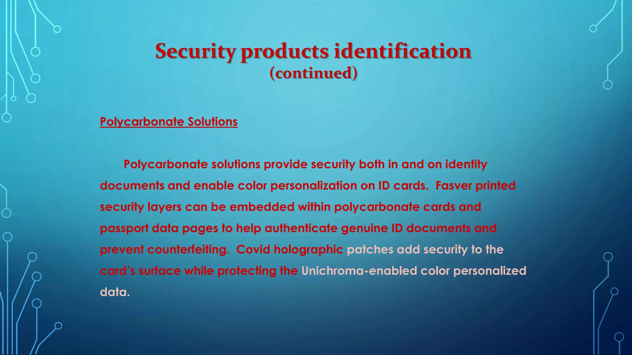 Security products identification
(continued)
Polycarbonate Solutions
Polycarbonate solutions provide security both in and on identity
documents and enable color personalization on ID cards. Fasver printed
security layers can be embedded within polycarbonate cards and
passport data pages to help authenticate genuine ID documents and
prevent counterfeiting. Covid holographic patches add security to the
card’s surface while protecting the Unichroma-enabled color personalized
data.
 
