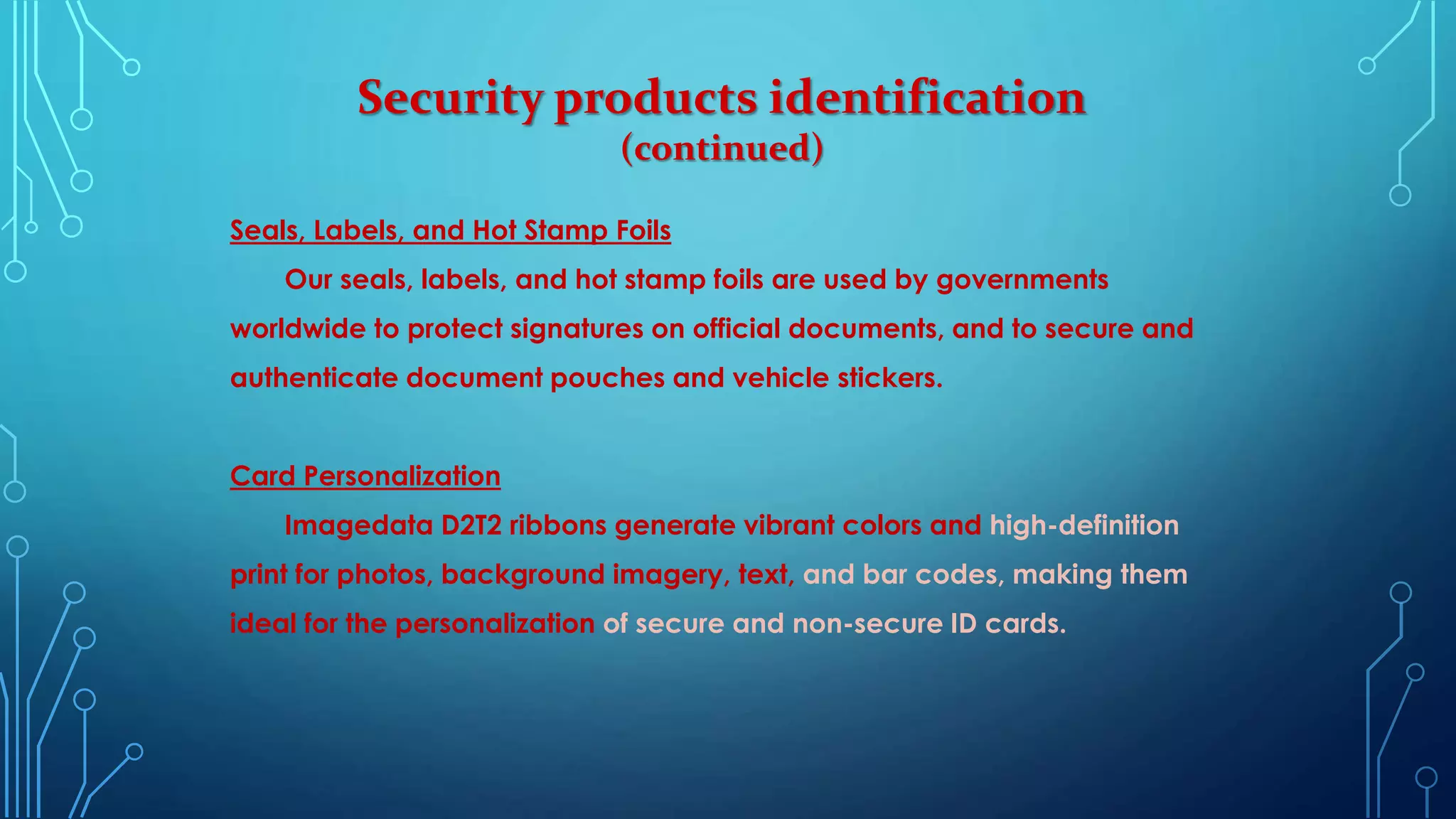 Security products identification
(continued)
Seals, Labels, and Hot Stamp Foils
Our seals, labels, and hot stamp foils are used by governments
worldwide to protect signatures on official documents, and to secure and
authenticate document pouches and vehicle stickers.
Card Personalization
Imagedata D2T2 ribbons generate vibrant colors and high-definition
print for photos, background imagery, text, and bar codes, making them
ideal for the personalization of secure and non-secure ID cards.
 