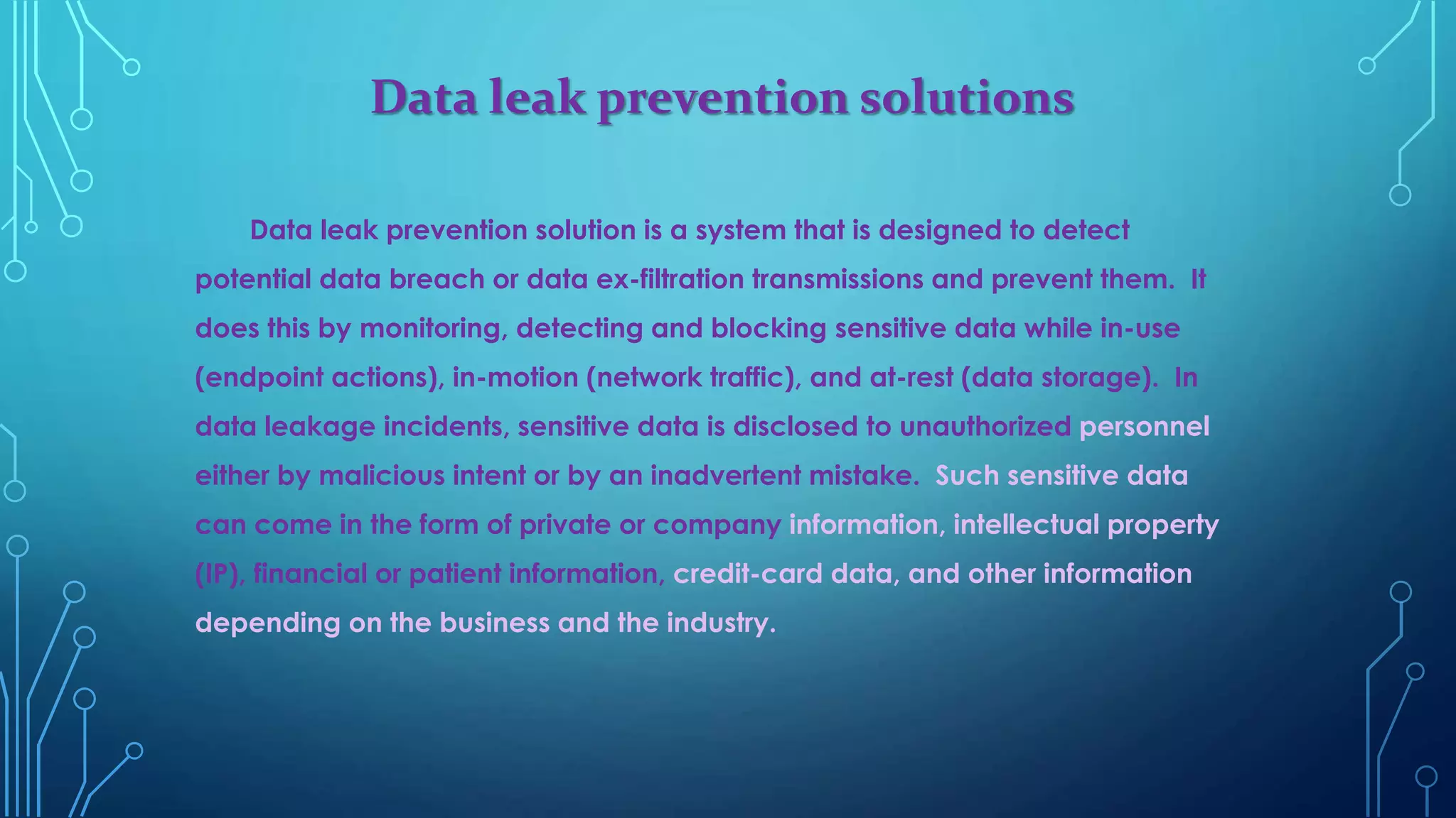 Data leak prevention solutions
Data leak prevention solution is a system that is designed to detect
potential data breach or data ex-filtration transmissions and prevent them. It
does this by monitoring, detecting and blocking sensitive data while in-use
(endpoint actions), in-motion (network traffic), and at-rest (data storage). In
data leakage incidents, sensitive data is disclosed to unauthorized personnel
either by malicious intent or by an inadvertent mistake. Such sensitive data
can come in the form of private or company information, intellectual property
(IP), financial or patient information, credit-card data, and other information
depending on the business and the industry.
 