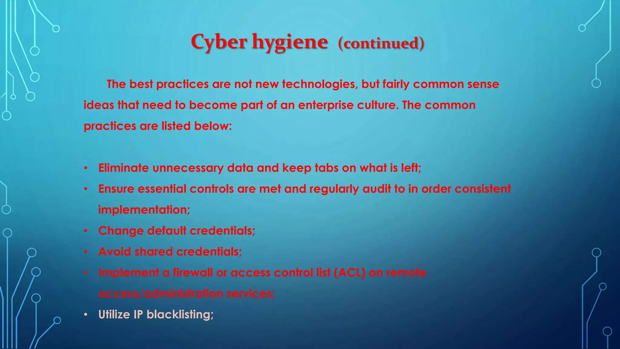 Cyber hygiene (continued)
The best practices are not new technologies, but fairly common sense
ideas that need to become part of an enterprise culture. The common
practices are listed below:
• Eliminate unnecessary data and keep tabs on what is left;
• Ensure essential controls are met and regularly audit to in order consistent
implementation;
• Change default credentials;
• Avoid shared credentials;
• Implement a firewall or access control list (ACL) on remote
access/administration services;
• Utilize IP blacklisting;
 