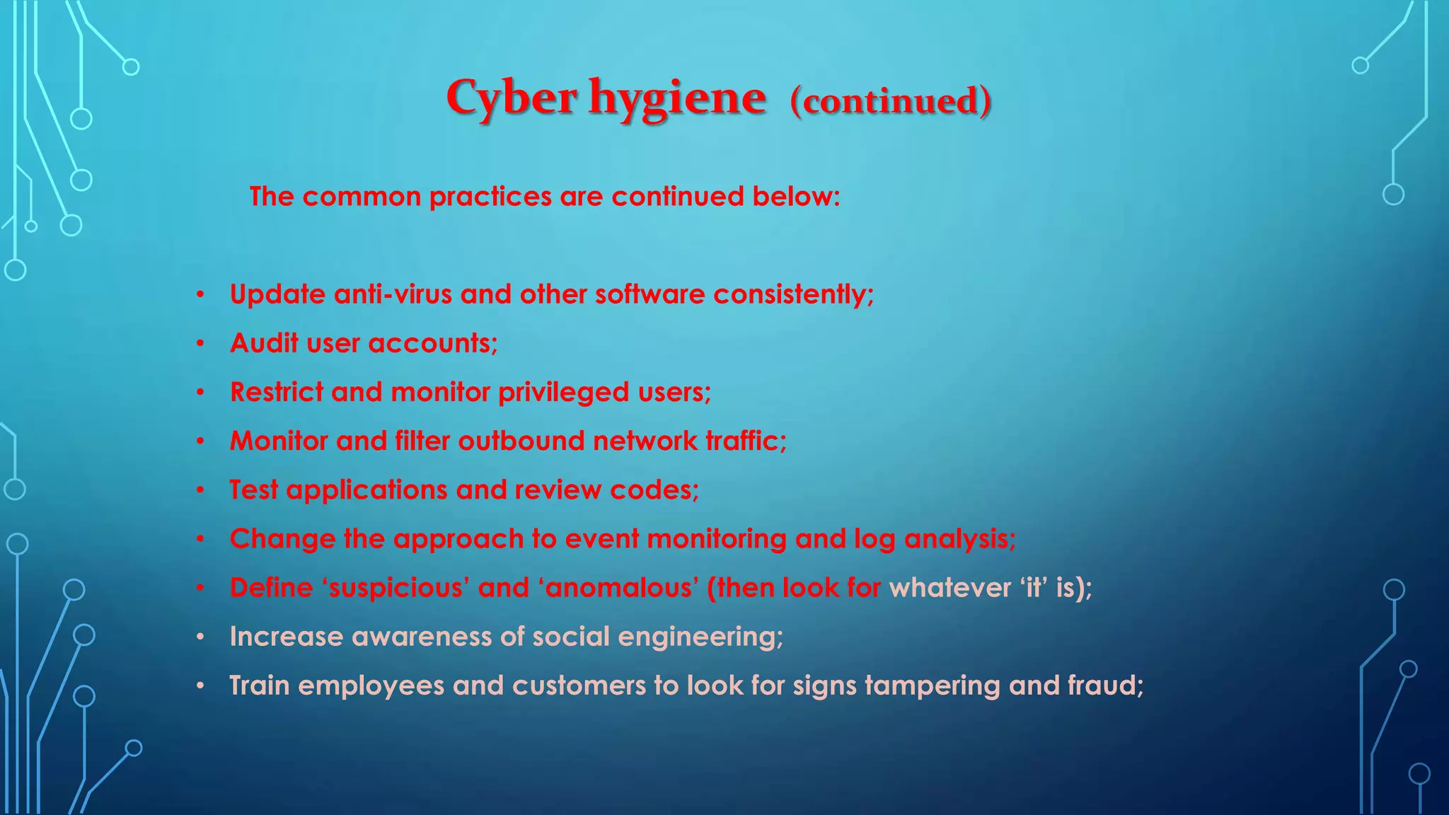 Cyber hygiene (continued)
The common practices are continued below:
• Update anti-virus and other software consistently;
• Audit user accounts;
• Restrict and monitor privileged users;
• Monitor and filter outbound network traffic;
• Test applications and review codes;
• Change the approach to event monitoring and log analysis;
• Define ‘suspicious’ and ‘anomalous’ (then look for whatever ‘it’ is);
• Increase awareness of social engineering;
• Train employees and customers to look for signs tampering and fraud;
 