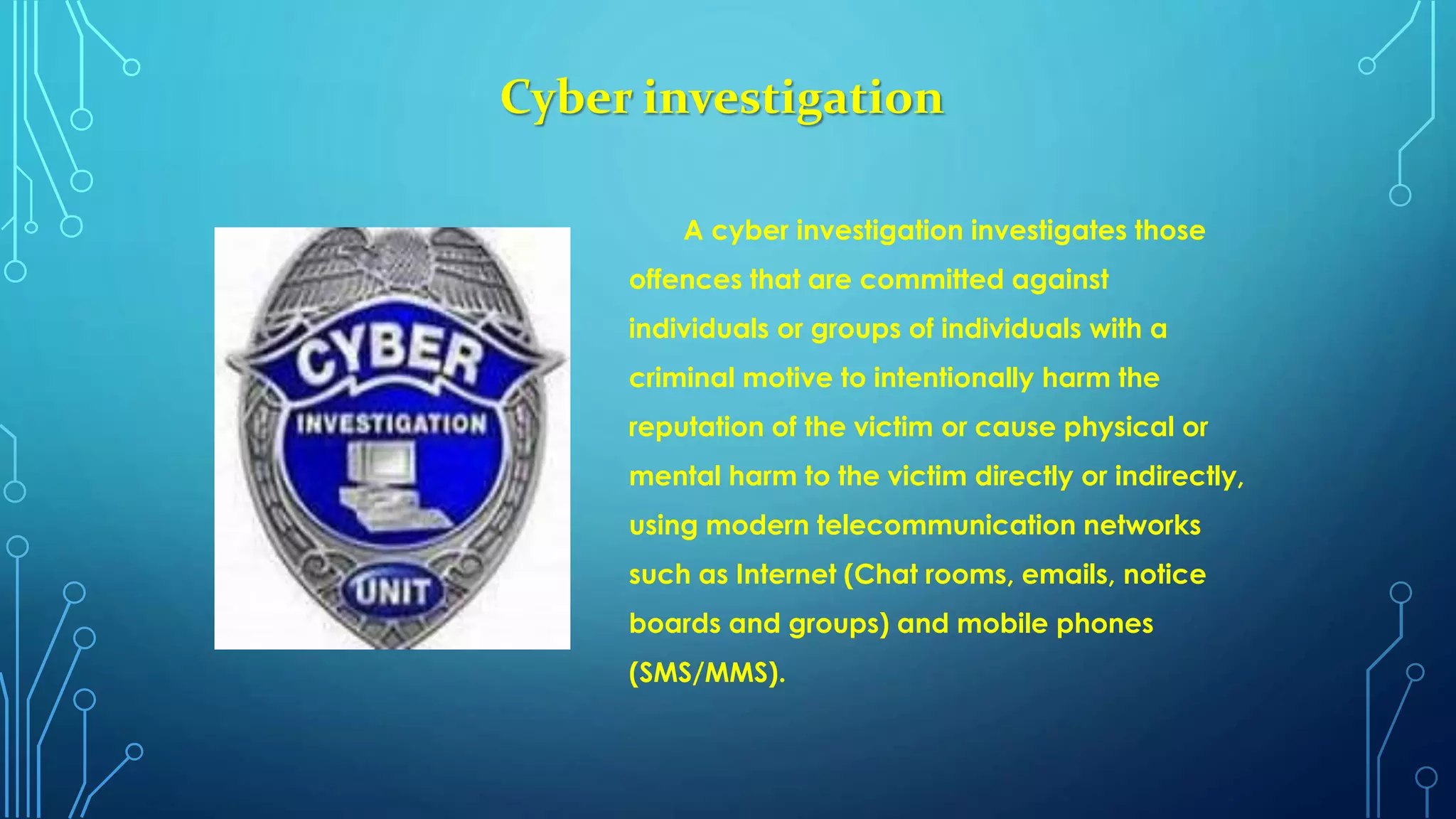 Cyber investigation
A cyber investigation investigates those
offences that are committed against
individuals or groups of individuals with a
criminal motive to intentionally harm the
reputation of the victim or cause physical or
mental harm to the victim directly or indirectly,
using modern telecommunication networks
such as Internet (Chat rooms, emails, notice
boards and groups) and mobile phones
(SMS/MMS).
 