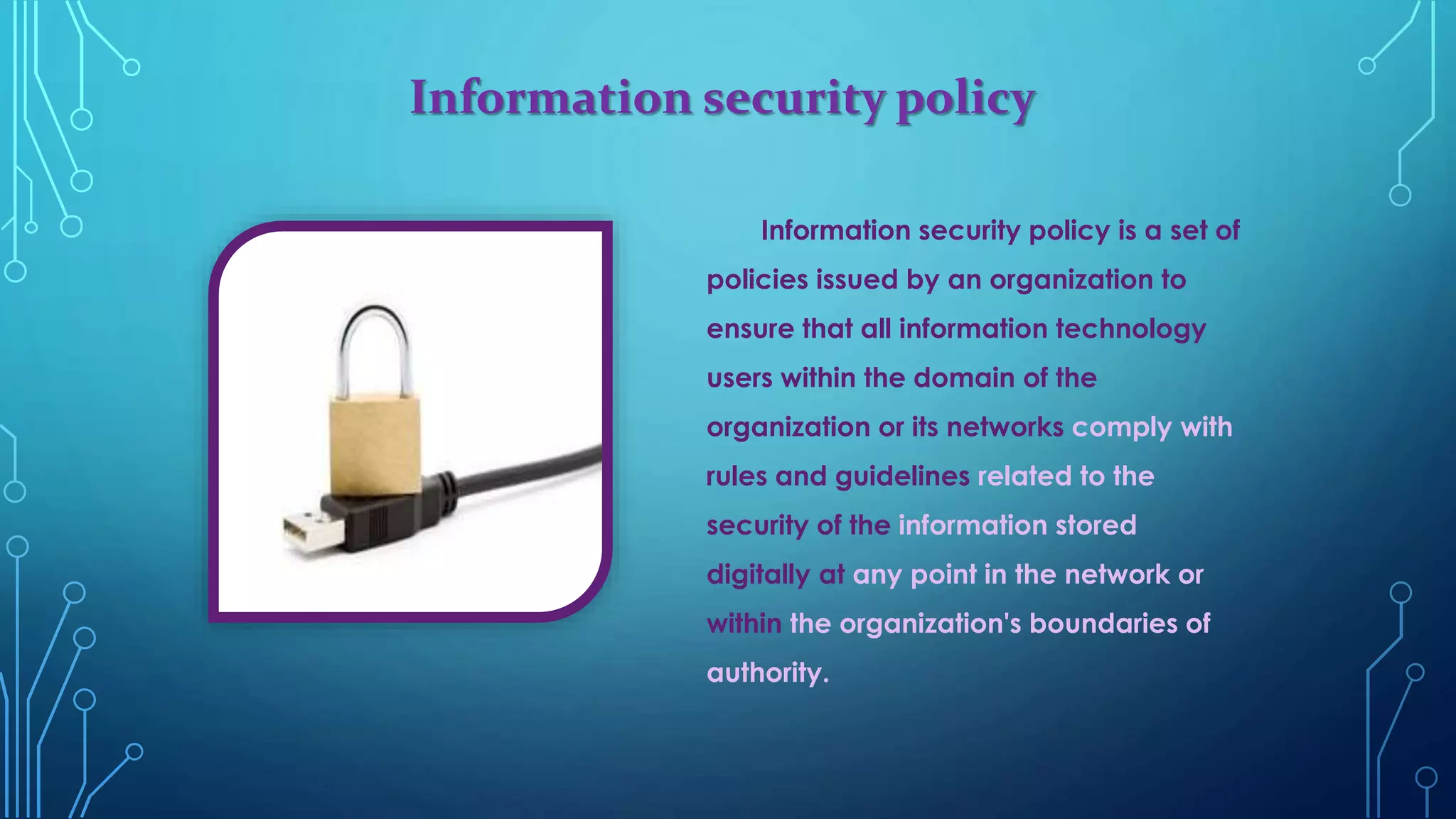Information security policy
Information security policy is a set of
policies issued by an organization to
ensure that all information technology
users within the domain of the
organization or its networks comply with
rules and guidelines related to the
security of the information stored
digitally at any point in the network or
within the organization's boundaries of
authority.
 