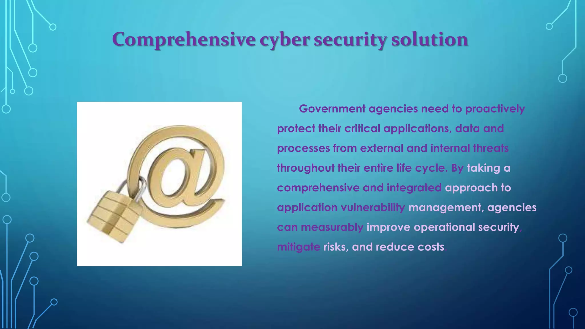 Comprehensive cyber security solution
Government agencies need to proactively
protect their critical applications, data and
processes from external and internal threats
throughout their entire life cycle. By taking a
comprehensive and integrated approach to
application vulnerability management, agencies
can measurably improve operational security,
mitigate risks, and reduce costs.
 