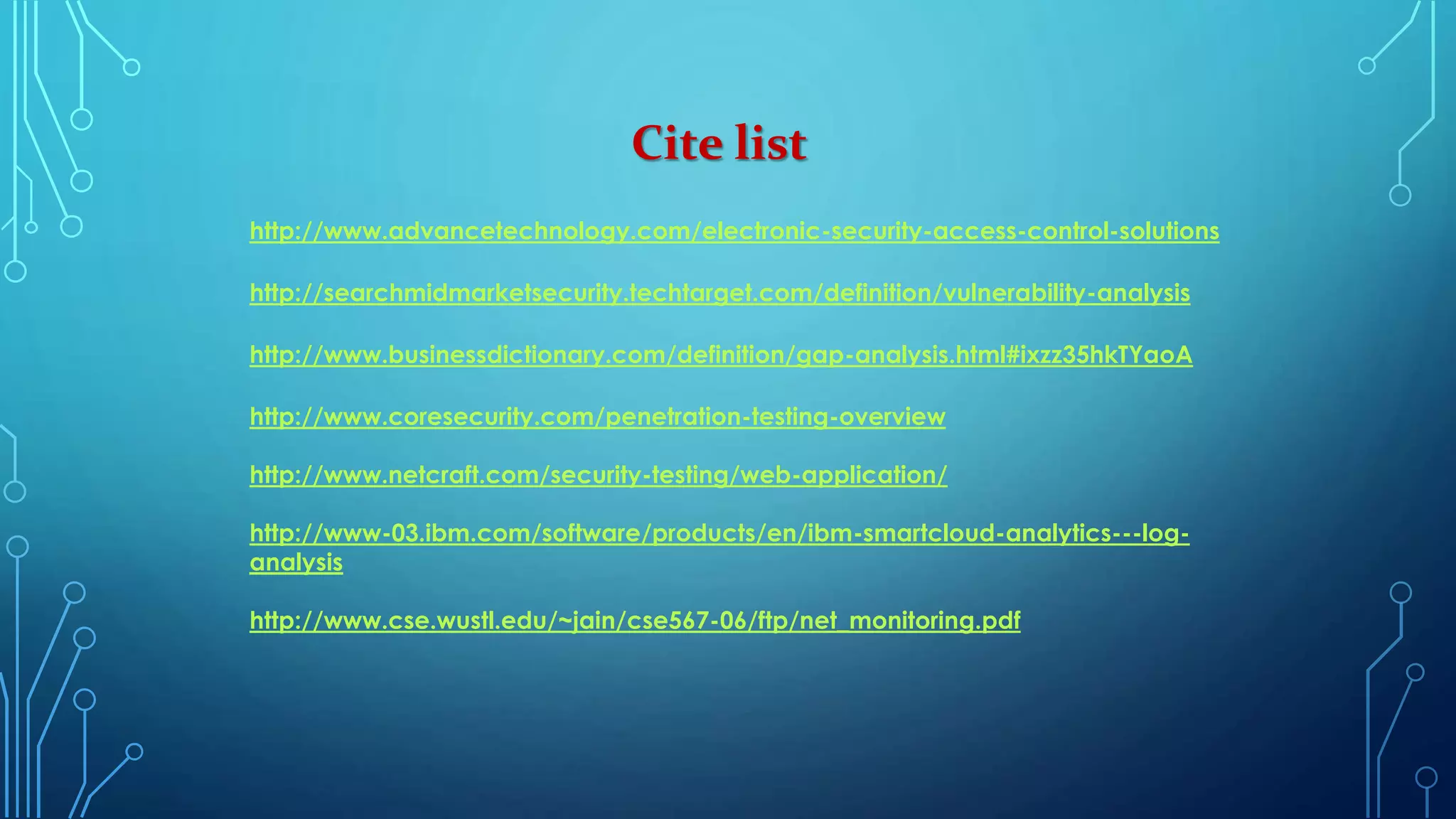 Cite list
http://www.advancetechnology.com/electronic-security-access-control-solutions
http://searchmidmarketsecurity.techtarget.com/definition/vulnerability-analysis
http://www.businessdictionary.com/definition/gap-analysis.html#ixzz35hkTYaoA
http://www.coresecurity.com/penetration-testing-overview
http://www.netcraft.com/security-testing/web-application/
http://www-03.ibm.com/software/products/en/ibm-smartcloud-analytics---log-
analysis
http://www.cse.wustl.edu/~jain/cse567-06/ftp/net_monitoring.pdf
 