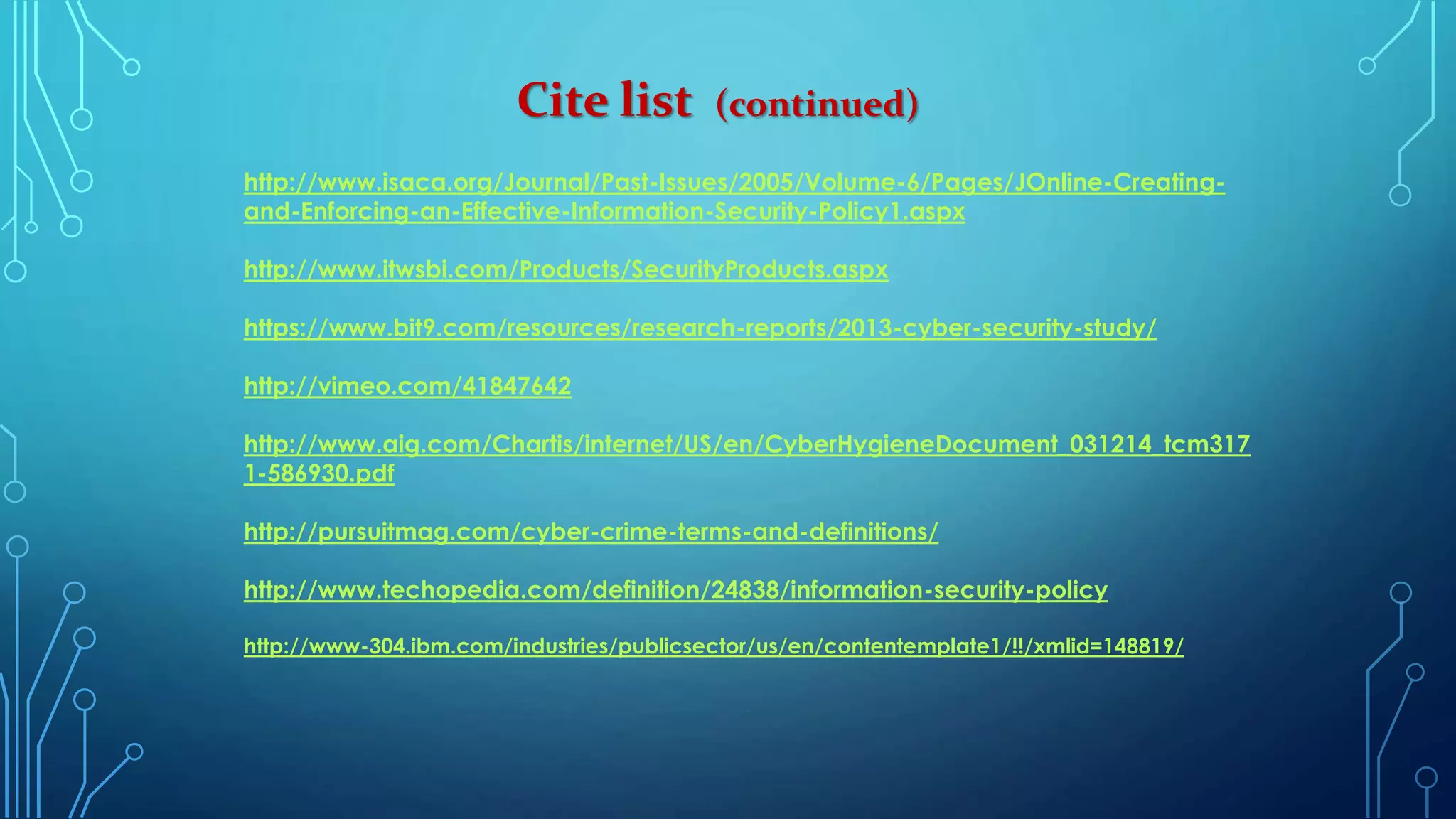 Cite list (continued)
http://www.isaca.org/Journal/Past-Issues/2005/Volume-6/Pages/JOnline-Creating-
and-Enforcing-an-Effective-Information-Security-Policy1.aspx
http://www.itwsbi.com/Products/SecurityProducts.aspx
https://www.bit9.com/resources/research-reports/2013-cyber-security-study/
http://vimeo.com/41847642
http://www.aig.com/Chartis/internet/US/en/CyberHygieneDocument_031214_tcm317
1-586930.pdf
http://pursuitmag.com/cyber-crime-terms-and-definitions/
http://www.techopedia.com/definition/24838/information-security-policy
http://www-304.ibm.com/industries/publicsector/us/en/contentemplate1/!!/xmlid=148819/
 