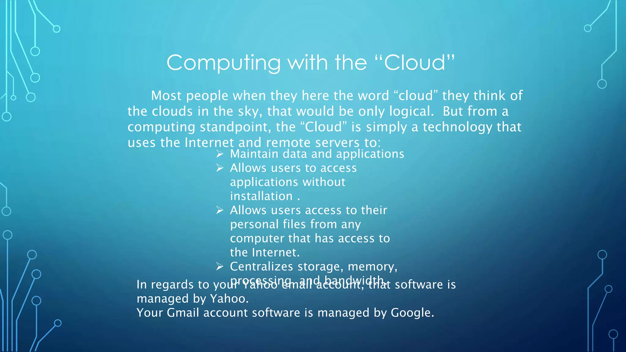 Computing with the “Cloud”
Most people when they here the word “cloud” they think of
the clouds in the sky, that would be only logical. But from a
computing standpoint, the “Cloud” is simply a technology that
uses the Internet and remote servers to:
 Maintain data and applications
 Allows users to access
applications without
installation .
 Allows users access to their
personal files from any
computer that has access to
the Internet.
 Centralizes storage, memory,
processing, and bandwidth.In regards to your Yahoo email account, that software is
managed by Yahoo.
Your Gmail account software is managed by Google.
 