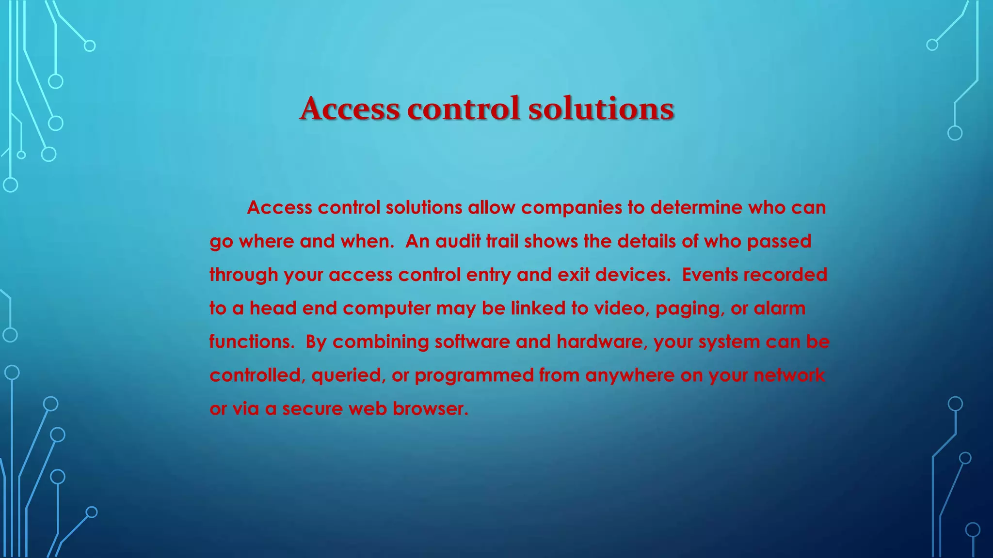 Access control solutions
Access control solutions allow companies to determine who can
go where and when. An audit trail shows the details of who passed
through your access control entry and exit devices. Events recorded
to a head end computer may be linked to video, paging, or alarm
functions. By combining software and hardware, your system can be
controlled, queried, or programmed from anywhere on your network
or via a secure web browser.
 