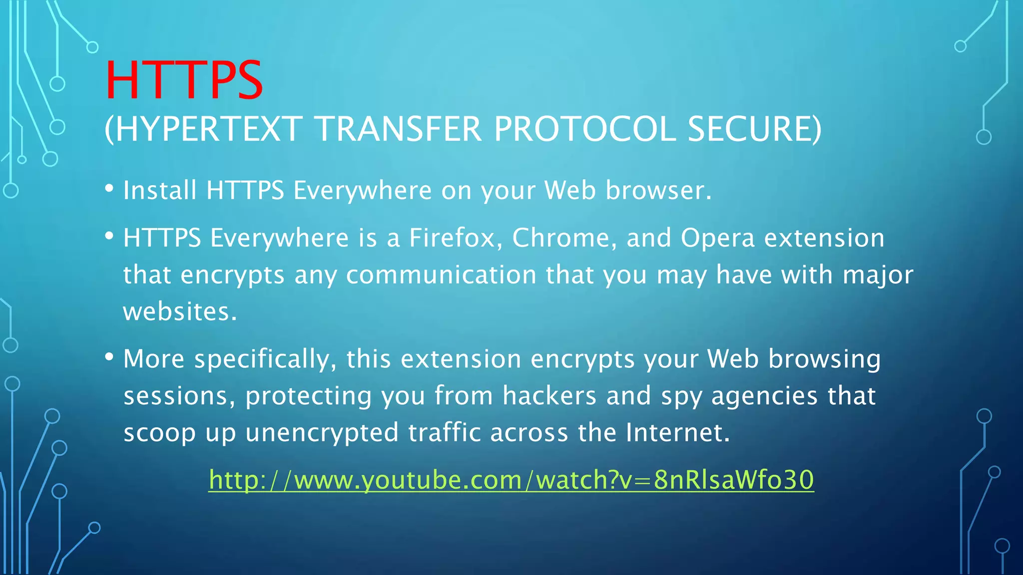 HTTPS
(HYPERTEXT TRANSFER PROTOCOL SECURE)
• Install HTTPS Everywhere on your Web browser.
• HTTPS Everywhere is a Firefox, Chrome, and Opera extension
that encrypts any communication that you may have with major
websites.
• More specifically, this extension encrypts your Web browsing
sessions, protecting you from hackers and spy agencies that
scoop up unencrypted traffic across the Internet.
http://www.youtube.com/watch?v=8nRlsaWfo30
 