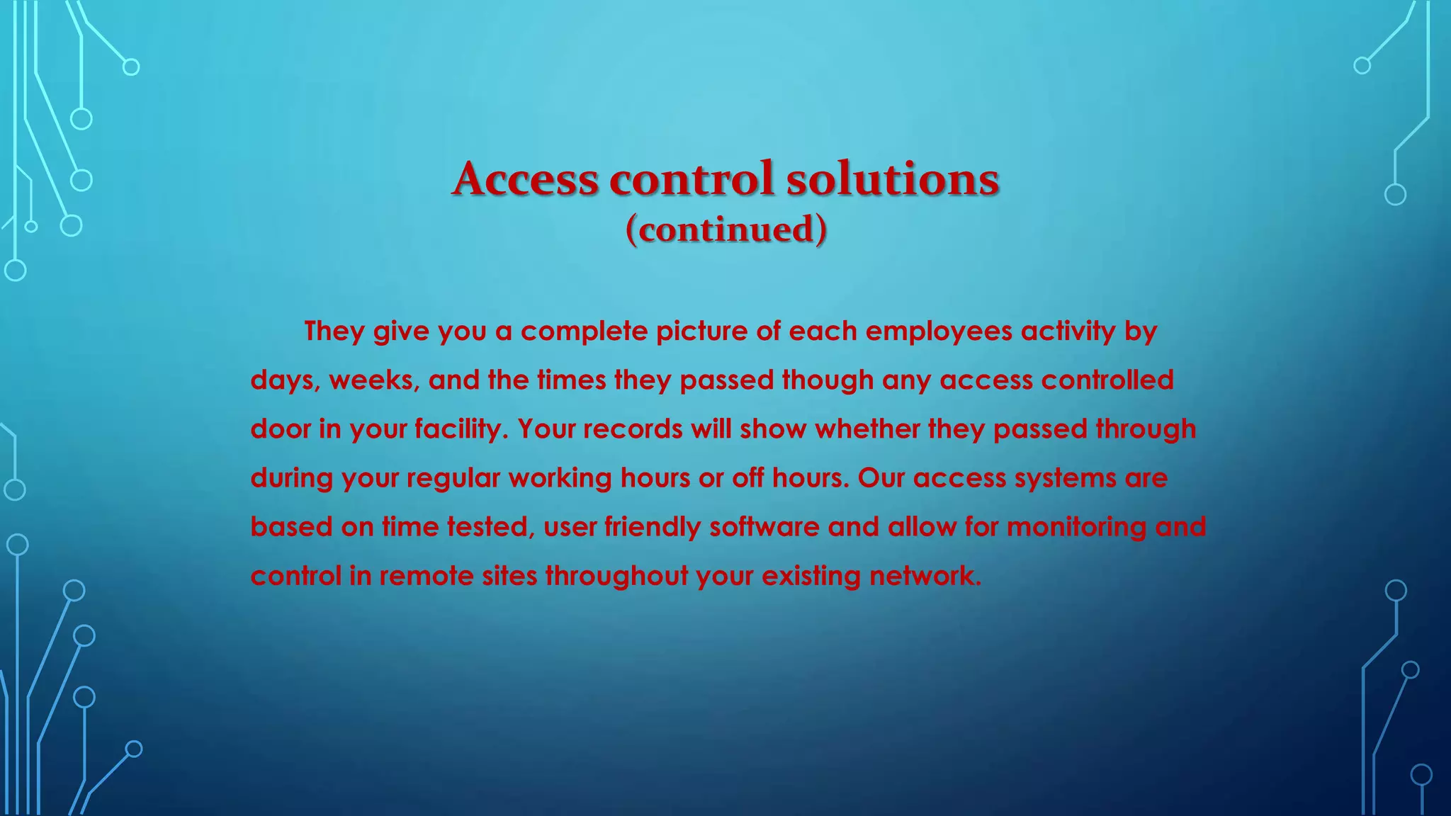 They give you a complete picture of each employees activity by
days, weeks, and the times they passed though any access controlled
door in your facility. Your records will show whether they passed through
during your regular working hours or off hours. Our access systems are
based on time tested, user friendly software and allow for monitoring and
control in remote sites throughout your existing network.
Access control solutions
(continued)
 
