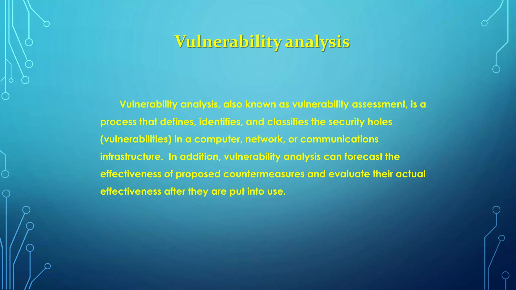Vulnerability analysis
Vulnerability analysis, also known as vulnerability assessment, is a
process that defines, identifies, and classifies the security holes
(vulnerabilities) in a computer, network, or communications
infrastructure. In addition, vulnerability analysis can forecast the
effectiveness of proposed countermeasures and evaluate their actual
effectiveness after they are put into use.
 