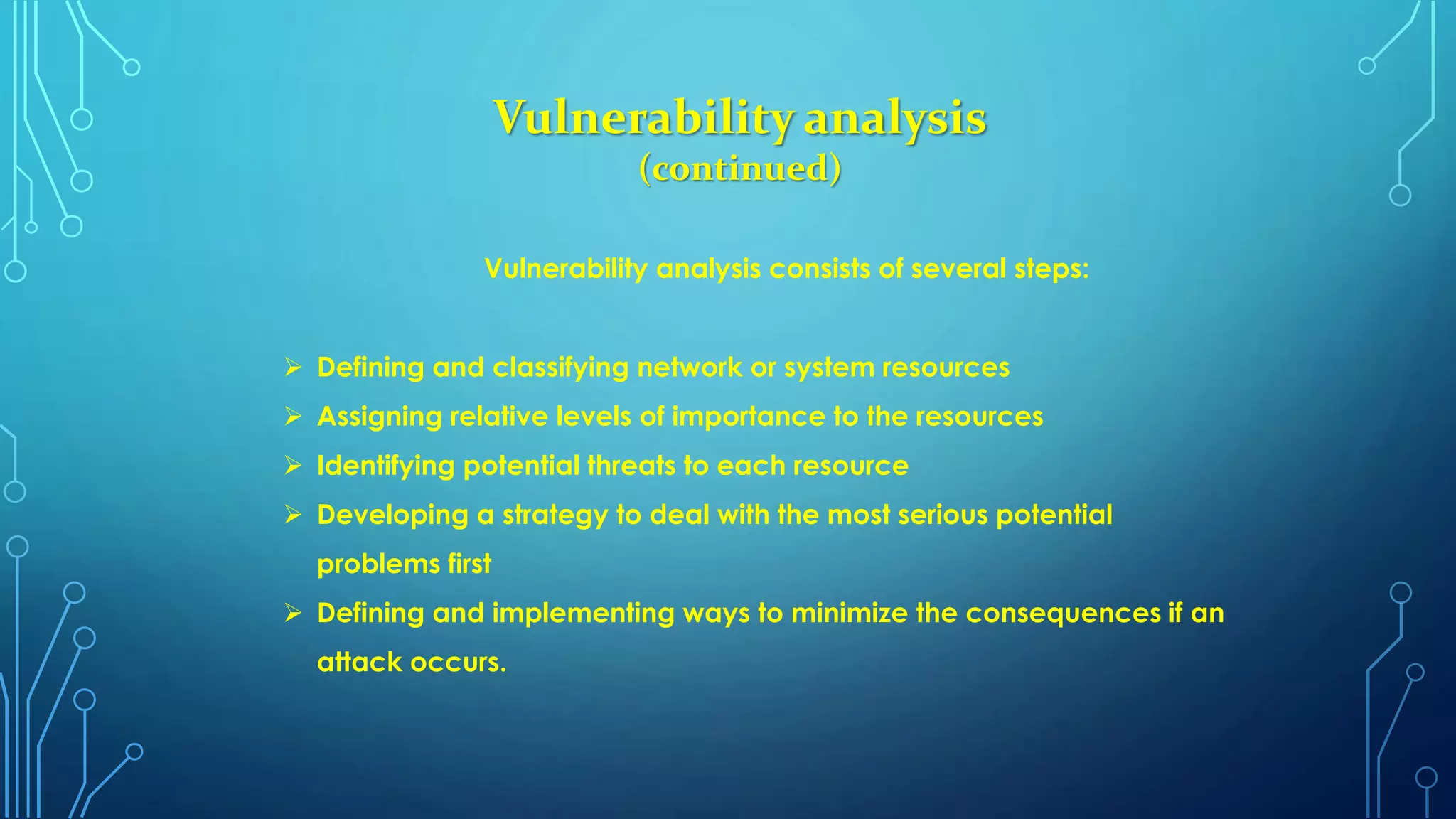 Vulnerability analysis
(continued)
Vulnerability analysis consists of several steps:
 Defining and classifying network or system resources
 Assigning relative levels of importance to the resources
 Identifying potential threats to each resource
 Developing a strategy to deal with the most serious potential
problems first
 Defining and implementing ways to minimize the consequences if an
attack occurs.
 